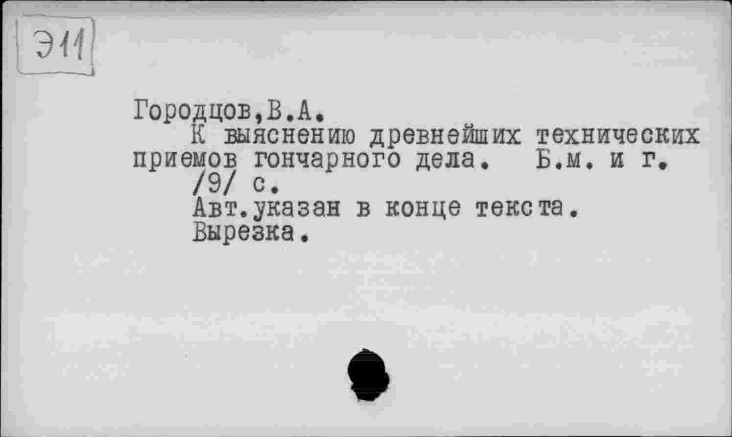 ﻿Городцов,В.А.
К выяснению древнейших технических приемов гончарного дела. Б.м. и г.
/9/ с.
Авт.указан в конце текста. Вырезка.